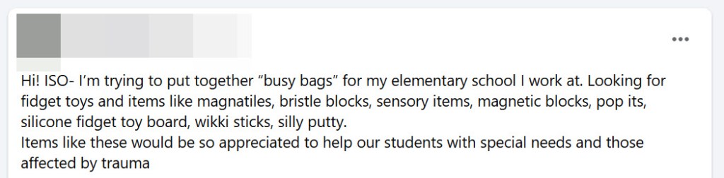 Screenshot of a Facebook post that reads, "Hi! ISO- I’m trying to put together “busy bags” for my elementary school I work at. Looking for fidget toys and items like magnatiles, bristle blocks, sensory items, magnetic blocks, pop its, silicone fidget toy board, wikki sticks, silly putty. 
Items like these would be so appreciated to help our students with special needs and those affected by trauma"